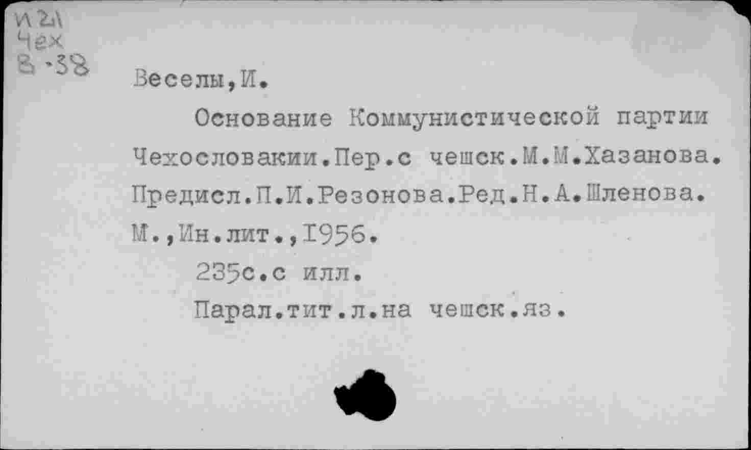 ﻿
Нек В-5%	Веселы,И. Основание Коммунистической партии Чехословакии.Пер.с чешек.М.М.Хазанова Предисл.П.И.Резонова.Ред.Н.А.Шленова. М.,Ин.лит.,1956. 235с.с илл. Парал.тит.л.на чешек.яз.